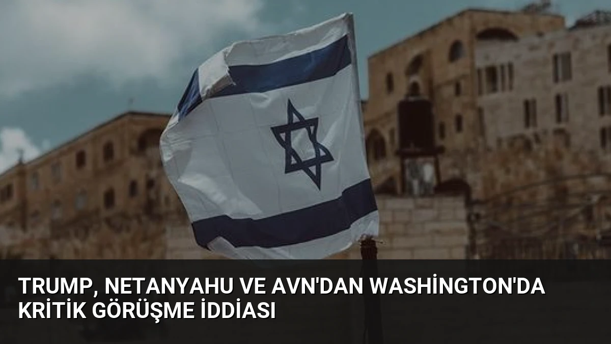Trump, Netanyahu ve Avn’dan Washington’da Kritik Görüşme İddiası