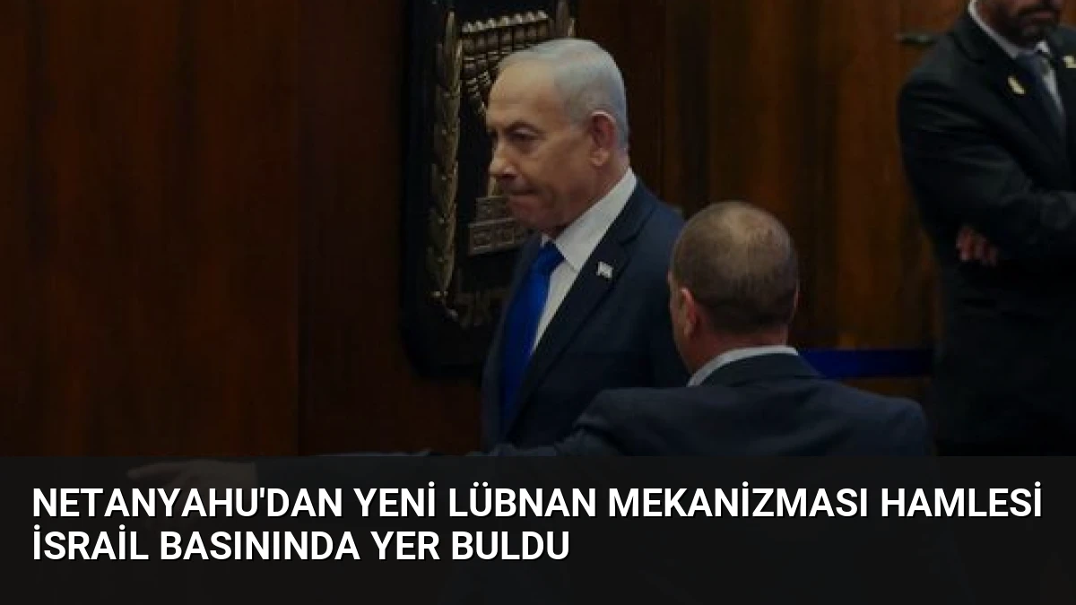 Netanyahu’dan Yeni Lübnan Mekanizması Hamlesi İsrail Basınında Yer Buldu